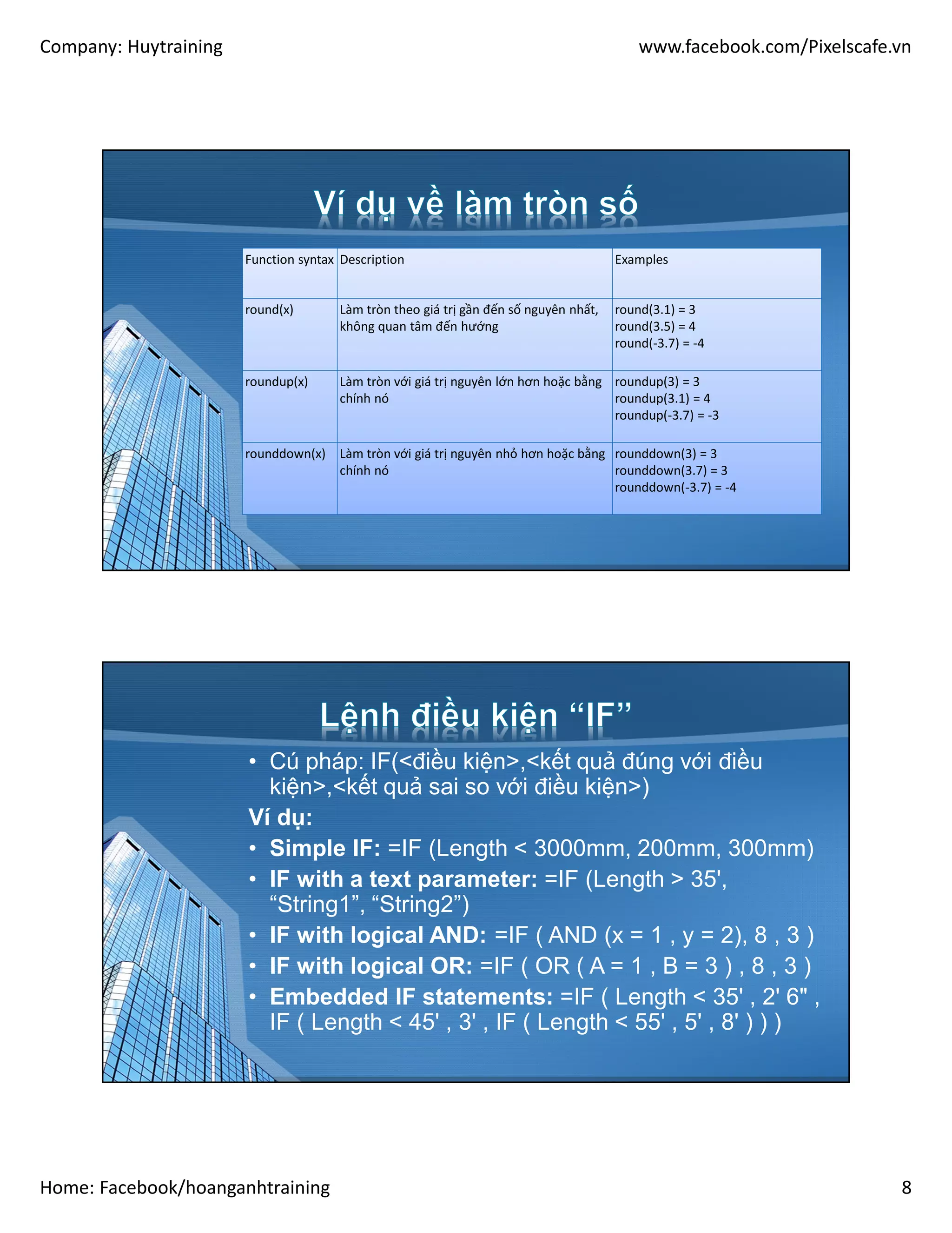 Company: Huytraining www.facebook.com/Pixelscafe.vn
Home: Facebook/hoanganhtraining 8
Function syntax Description Examples
round(x) Làm tròn theo giá trị gần đến số nguyên nhất,
không quan tâm đến hướng
round(3.1) = 3
round(3.5) = 4
round(-3.7) = -4
roundup(x) Làm tròn với giá trị nguyên lớn hơn hoặc bằng
chính nó
roundup(3) = 3
roundup(3.1) = 4
roundup(-3.7) = -3
rounddown(x) Làm tròn với giá trị nguyên nhỏ hơn hoặc bằng
chính nó
rounddown(3) = 3
rounddown(3.7) = 3
rounddown(-3.7) = -4
• Cú pháp: IF(<điều kiện>,<kết quả đúng với điều
kiện>,<kết quả sai so với điều kiện>)
Ví dụ:
• Simple IF: =IF (Length < 3000mm, 200mm, 300mm)
• IF with a text parameter: =IF (Length > 35',
“String1”, “String2”)
• IF with logical AND: =IF ( AND (x = 1 , y = 2), 8 , 3 )
• IF with logical OR: =IF ( OR ( A = 1 , B = 3 ) , 8 , 3 )
• Embedded IF statements: =IF ( Length < 35' , 2' 6" ,
IF ( Length < 45' , 3' , IF ( Length < 55' , 5' , 8' ) ) )
 