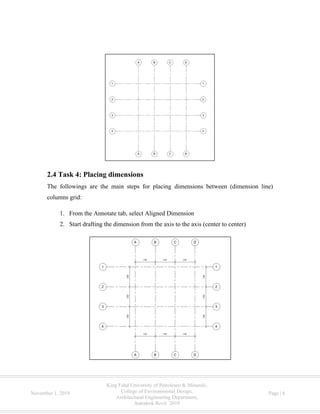 King Fahd University of Petroleum & Minerals,
College of Environmental Design,
Architectural Engineering Department,
Autodesk Revit 2019
November 1, 2019 Page | 6
2.4 Task 4: Placing dimensions
The followings are the main steps for placing dimensions between (dimension line)
columns grid:
1. From the Annotate tab, select Aligned Dimension
2. Start drafting the dimension from the axis to the axis (center to center)
 