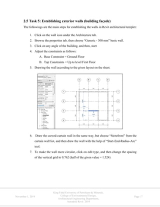 King Fahd University of Petroleum & Minerals,
College of Environmental Design,
Architectural Engineering Department,
Autodesk Revit 2019
November 1, 2019 Page | 7
2.5 Task 5: Establishing exterior walls (building façade)
The followings are the main steps for establishing the walls in Revit architectural templet:
1. Click on the wall icon under the Architecture tab.
2. Browse the properties tab, then choose “Generic - 300 mm” basic wall.
3. Click on any angle of the building, and then, start
4. Adjust the constraints as follows:
A. Base Constraint = Ground Floor
B. Top Constraints = Up to level First Floor
5. Drawing the wall according to the given layout on the sheet.
6. Draw the curved-curtain wall in the same way, but choose “Storefront” from the
curtain wall list, and then draw the wall with the help of “Start-End-Radius-Arc”
tool.
7. To make the wall more circular, click on edit type, and then change the spacing
of the vertical grid to 0.762 (half of the given value = 1.524)
 