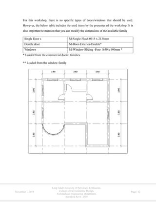 King Fahd University of Petroleum & Minerals,
College of Environmental Design,
Architectural Engineering Department,
Autodesk Revit 2019
November 1, 2019 Page | 12
For this workshop, there is no specific types of doors/windows that should be used.
However, the below table includes the used items by the presenter of the workshop. It is
also important to mention that you can modify the dimensions of the available family
Single Door s M-Single-Flush 0915 x 2134mm
Double door M-Door-Exterior-Double*
Windows M-Window-Sliding -Four 1650 x 900mm *
* Loaded from the commercial doors’ families
** Loaded from the window family
 