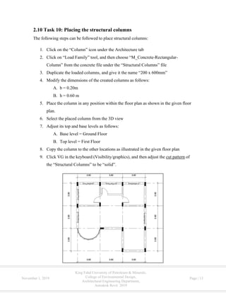 King Fahd University of Petroleum & Minerals,
College of Environmental Design,
Architectural Engineering Department,
Autodesk Revit 2019
November 1, 2019 Page | 13
2.10 Task 10: Placing the structural columns
The following steps can be followed to place structural columns:
1. Click on the “Column” icon under the Architecture tab
2. Click on “Load Family” tool, and then choose “M_Concrete-Rectangular-
Column” from the concrete file under the “Structural Columns” file
3. Duplicate the loaded columns, and give it the name “200 x 600mm”
4. Modify the dimensions of the created columns as follows:
A. b = 0.20m
B. h = 0.60 m
5. Place the column in any position within the floor plan as shown in the given floor
plan.
6. Select the placed column from the 3D view
7. Adjust its top and base levels as follows:
A. Base level = Ground Floor
B. Top level = First Floor
8. Copy the column to the other locations as illustrated in the given floor plan
9. Click VG in the keyboard (Visibility/graphics), and then adjust the cut pattern of
the “Structural Columns” to be “solid”.
 