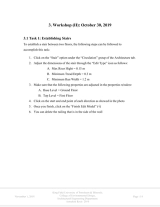 King Fahd University of Petroleum & Minerals,
College of Environmental Design,
Architectural Engineering Department,
Autodesk Revit 2019
November 1, 2019 Page | 14
3. Workshop (II): October 30, 2019
3.1 Task 1: Establishing Stairs
To establish a stair between two floors, the following steps can be followed to
accomplish this task:
1. Click on the “Stair” option under the “Circulation” group of the Architecture tab.
2. Adjust the dimensions of the stair through the “Edit Type” icon as follows:
A. Max Riser Hight = 0.15 m
B. Minimum Tread Depth = 0.3 m
C. Minimum Run Width = 1.2 m
3. Make sure that the following properties are adjusted in the properties window:
A. Base Level = Ground Floor
B. Top Level = First Floor
4. Click on the start and end point of each direction as showed in the photo
5. Once you finish, click on the “Finish Edit Model” (√)
6. You can delete the railing that is in the side of the wall
 