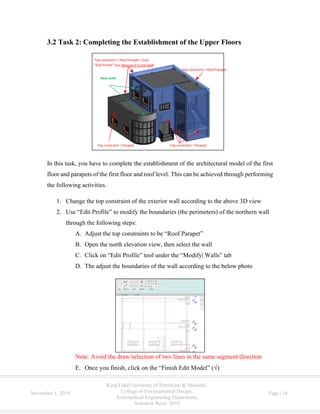 King Fahd University of Petroleum & Minerals,
College of Environmental Design,
Architectural Engineering Department,
Autodesk Revit 2019
November 1, 2019 Page | 16
3.2 Task 2: Completing the Establishment of the Upper Floors
In this task, you have to complete the establishment of the architectural model of the first
floor and parapets of the first floor and roof level. This can be achieved through performing
the following activities.
1. Change the top constraint of the exterior wall according to the above 3D view
2. Use “Edit Profile” to modify the boundaries (the perimeters) of the northern wall
through the following steps:
A. Adjust the top constraints to be “Roof Parapet”
B. Open the north elevation view, then select the wall
C. Click on “Edit Profile” tool under the “Modify| Walls” tab
D. The adjust the boundaries of the wall according to the below photo
Note: Avoid the draw/selection of two lines in the same segment/direction
E. Once you finish, click on the “Finish Edit Model” ( )
Top constraint = Parapet
Top constraint = Roof Parapet + (Use
“Edit Profile” tool because it is one wall)
Top constraint = Roof Parapet
Top constraint = Parapet
New walls
 