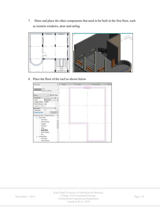 King Fahd University of Petroleum & Minerals,
College of Environmental Design,
Architectural Engineering Department,
Autodesk Revit 2019
November 1, 2019 Page | 19
7. Draw and place the other components that need to be built in the first floor, such
as western windows, door and railing
8. Place the floor of the roof as shown below
 