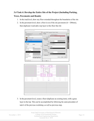King Fahd University of Petroleum & Minerals,
College of Environmental Design,
Architectural Engineering Department,
Autodesk Revit 2019
November 1, 2019 Page | 21
3.4 Task 4: Develop the Entire Site of the Project (Including Parking,
Trees, Pavements and Roads)
1. In the road level, draw any floor extended throughout the boundaries of the site
2. In the pavement level, draw a floor in on of the site pavements (h = 200mm),
then duplicate it and add a top layer to this floor like tile
3. In the pavement level, create a floor (duplicate an existing item), with a grass
layer in the top. This can be accomplished by following the same procedure of
task 6 of the previous workshop, as well as previous step.
 