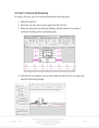 King Fahd University of Petroleum & Minerals,
College of Environmental Design,
Architectural Engineering Department,
Autodesk Revit 2019
November 1, 2019 Page | 23
3.5 Task 5: Perform 3D Rendering
To render a 3D view, go to view tab, then perform the following steps:
1. Open the road level
2. Drom the view tab, select camera option from the 3D view
3. Place the camera far away from the building, and then drag the view range to
include the building and its surrounding areas.
4. Once the 3D view appears, you can click render from the 3D view icon again and
adjust the following stentings.
 
