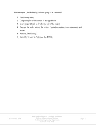 King Fahd University of Petroleum & Minerals,
College of Environmental Design,
Architectural Engineering Department,
Autodesk Revit 2019
November 1, 2019 Page | 2
In workshop # 2, the following tasks are going to be conducted
1. Establishing stairs
2. Completing the establishment of the upper floor
3. Insert (import) CAD to develop the site of the project
4. Develop the entire site of the project (including parking, trees, pavements and
roads)
5. Perform 3D rendering
6. Export Revit view to Autocade file (DWG)
 