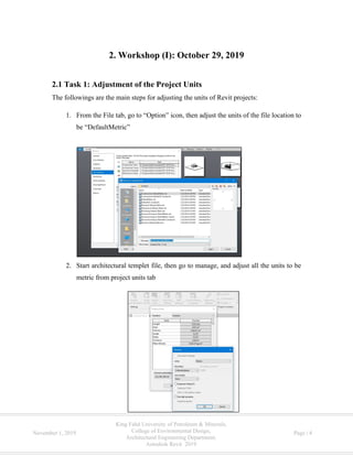 King Fahd University of Petroleum & Minerals,
College of Environmental Design,
Architectural Engineering Department,
Autodesk Revit 2019
November 1, 2019 Page | 4
2. Workshop (I): October 29, 2019
2.1 Task 1: Adjustment of the Project Units
The followings are the main steps for adjusting the units of Revit projects:
1. From the File tab, go to “Option” icon, then adjust the units of the file location to
be “DefaultMetric”
2. Start architectural templet file, then go to manage, and adjust all the units to be
metric from project units tab
 