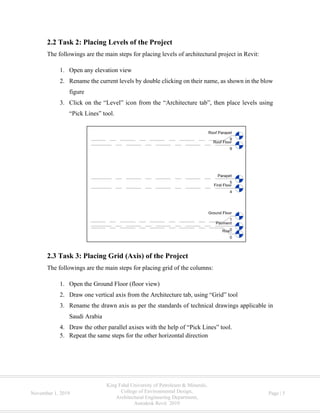 King Fahd University of Petroleum & Minerals,
College of Environmental Design,
Architectural Engineering Department,
Autodesk Revit 2019
November 1, 2019 Page | 5
2.2 Task 2: Placing Levels of the Project
The followings are the main steps for placing levels of architectural project in Revit:
1. Open any elevation view
2. Rename the current levels by double clicking on their name, as shown in the blow
figure
3. Click on the “Level” icon from the “Architecture tab”, then place levels using
“Pick Lines” tool.
2.3 Task 3: Placing Grid (Axis) of the Project
The followings are the main steps for placing grid of the columns:
1. Open the Ground Floor (floor view)
2. Draw one vertical axis from the Architecture tab, using “Grid” tool
3. Rename the drawn axis as per the standards of technical drawings applicable in
Saudi Arabia
4. Draw the other parallel axises with the help of “Pick Lines” tool.
5. Repeat the same steps for the other horizontal direction
 