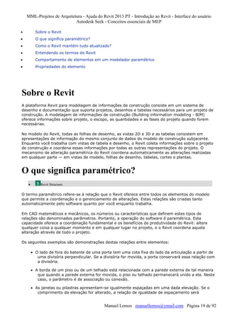 MML-Projetos de Arquitetura - Ajuda do Revit 2013 PT - Introdução ao Revit - Interface do usuário
Autodesk Seek - Conceitos essenciais de MEP
•

Sobre o Revit

•

O que significa paramétrico?

•

Como o Revit mantém tudo atualizado?

•

Entendendo os termos do Revit

•

Comportamento de elementos em um modelador paramétrico

•

Propriedades do elemento

Sobre o Revit
A plataforma Revit para modelagem de informações de construção consiste em um sistema de
desenho e documentação que suporta projetos, desenhos e tabelas necessários para um projeto de
construção. A modelagem de informações de construção (Building information modeling - BIM)
oferece informações sobre projeto, o escopo, as quantidades e as fases do projeto quando forem
necessárias.
No modelo do Revit, todas as folhas de desenho, as vistas 2D e 3D e as tabelas consistem em
apresentações de informação do mesmo conjunto de dados do modelo de construção subjacente.
Enquanto você trabalha com vistas de tabela e desenho, o Revit coleta informações sobre o projeto
de construção e coordena essas informações por todas as outras representações do projeto. O
mecanismo de alteração paramétrica do Revit coordena automaticamente as alterações realizadas
em qualquer parte — em vistas de modelo, folhas de desenho, tabelas, cortes e plantas.

O que significa paramétrico?
•

Revit Structure

O termo paramétrico refere-se à relação que o Revit oferece entre todos os elementos do modelo
que permite a coordenação e o gerenciamento de alterações. Estas relações são criadas tanto
automaticamente pelo software quanto por você enquanto trabalha.
Em CAD matemáticos e mecânicos, os números ou características que definem estes tipos de
relações são denominados parâmetros. Portanto, a operação do software é paramétrica. Esta
capacidade oferece a coordenação fundamental e os benefícios de produtividade do Revit: altere
qualquer coisa a qualquer momento e em qualquer lugar no projeto, e o Revit coordena aquela
alteração através de todo o projeto.
Os seguintes exemplos são demonstrações destas relações entre elementos:
• O lado de fora do batente de uma porta tem uma cota fixa do lado da articulação a partir de
uma divisória perpendicular. Se a divisória for movida, a porta conservará essa relação com
a divisória.
• A borda de um piso ou de um telhado está relacionada com a parede externa de tal maneira
que quando a parede externa for movida, o piso ou telhado permanecerá unido a ela. Neste
caso, o parâmetro é de associação ou conexão.
• As janelas ou pilastras apresentam-se igualmente espaçadas em uma dada elevação. Se o
comprimento da elevação for alterado, a relação de igualdade de espaçamento será

Manuel Lemos manuellemos@ymail.com Página 19 de 92

 