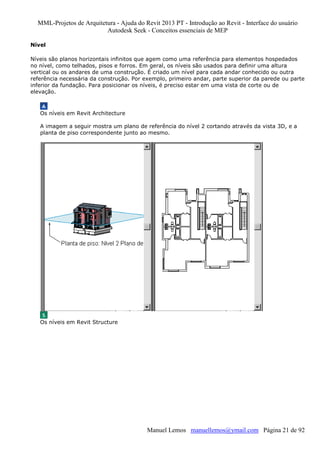 MML-Projetos de Arquitetura - Ajuda do Revit 2013 PT - Introdução ao Revit - Interface do usuário
Autodesk Seek - Conceitos essenciais de MEP
Nível
Níveis são planos horizontais infinitos que agem como uma referência para elementos hospedados
no nível, como telhados, pisos e forros. Em geral, os níveis são usados para definir uma altura
vertical ou os andares de uma construção. É criado um nível para cada andar conhecido ou outra
referência necessária da construção. Por exemplo, primeiro andar, parte superior da parede ou parte
inferior da fundação. Para posicionar os níveis, é preciso estar em uma vista de corte ou de
elevação.

Os níveis em Revit Architecture
A imagem a seguir mostra um plano de referência do nível 2 cortando através da vista 3D, e a
planta de piso correspondente junto ao mesmo.

Os níveis em Revit Structure

Manuel Lemos manuellemos@ymail.com Página 21 de 92

 