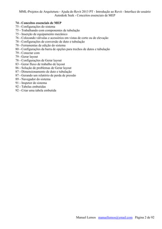 MML-Projetos de Arquitetura - Ajuda do Revit 2013 PT - Introdução ao Revit - Interface do usuário
Autodesk Seek - Conceitos essenciais de MEP
74 - Conceitos essenciais de MEP
75 - Configurações do sistema
75 - Trabalhando com componentes de tubulação
75 - Inserção de equipamento mecânico
76 - Colocando válvulas e acessórios em vistas de corte ou de elevação
78 - Configurações de conversão de duto e tubulação
78 - Ferramentas de edição do sistema
80 - Configurações da barra de opções para trechos de dutos e tubulação
79 - Conectar com
79 - Gerar layout
78 - Configurações de Gerar layout
83 - Gerar fluxo de trabalho de layout
86 - Solução de problemas de Gerar layout
87 - Dimensionamento de duto e tubulação
87 - Gerando um relatório de perda de pressão
89 - Navegador do sistema
91 - Inspetor do sistema
92 - Tabelas embutidas
92 - Criar uma tabela embutida

Manuel Lemos manuellemos@ymail.com Página 2 de 92

 