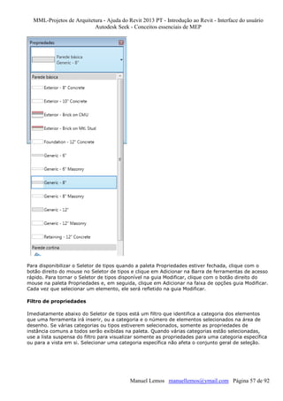 MML-Projetos de Arquitetura - Ajuda do Revit 2013 PT - Introdução ao Revit - Interface do usuário
Autodesk Seek - Conceitos essenciais de MEP

Para disponibilizar o Seletor de tipos quando a paleta Propriedades estiver fechada, clique com o
botão direito do mouse no Seletor de tipos e clique em Adicionar na Barra de ferramentas de acesso
rápido. Para tornar o Seletor de tipos disponível na guia Modificar, clique com o botão direito do
mouse na paleta Propriedades e, em seguida, clique em Adicionar na faixa de opções guia Modificar.
Cada vez que selecionar um elemento, ele será refletido na guia Modificar.
Filtro de propriedades
Imediatamente abaixo do Seletor de tipos está um filtro que identifica a categoria dos elementos
que uma ferramenta irá inserir, ou a categoria e o número de elementos selecionados na área de
desenho. Se várias categorias ou tipos estiverem selecionados, somente as propriedades de
instância comuns a todos serão exibidas na paleta. Quando várias categorias estão selecionadas,
use a lista suspensa do filtro para visualizar somente as propriedades para uma categoria específica
ou para a vista em si. Selecionar uma categoria específica não afeta o conjunto geral de seleção.

Manuel Lemos manuellemos@ymail.com Página 57 de 92

 