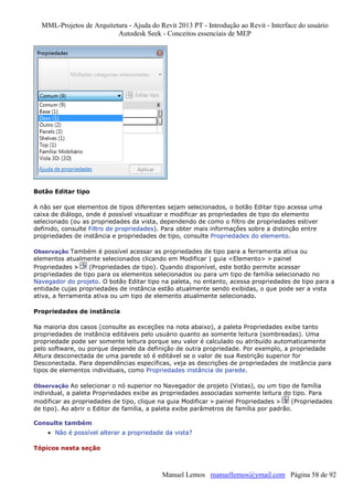 MML-Projetos de Arquitetura - Ajuda do Revit 2013 PT - Introdução ao Revit - Interface do usuário
Autodesk Seek - Conceitos essenciais de MEP

Botão Editar tipo
A não ser que elementos de tipos diferentes sejam selecionados, o botão Editar tipo acessa uma
caixa de diálogo, onde é possível visualizar e modificar as propriedades de tipo do elemento
selecionado (ou as propriedades da vista, dependendo de como o filtro de propriedades estiver
definido, consulte Filtro de propriedades). Para obter mais informações sobre a distinção entre
propriedades de instância e propriedades de tipo, consulte Propriedades do elemento.
Observação Também é possível acessar as propriedades de tipo para a ferramenta ativa ou

elementos atualmente selecionados clicando em Modificar | guia <Elemento> painel
Propriedades
(Propriedades de tipo). Quando disponível, este botão permite acessar
propriedades de tipo para os elementos selecionados ou para um tipo de família selecionado no
Navegador do projeto. O botão Editar tipo na paleta, no entanto, acessa propriedades de tipo para a
entidade cujas propriedades de instância estão atualmente sendo exibidas, o que pode ser a vista
ativa, a ferramenta ativa ou um tipo de elemento atualmente selecionado.
Propriedades de instância
Na maioria dos casos (consulte as exceções na nota abaixo), a paleta Propriedades exibe tanto
propriedades de instância editáveis pelo usuário quanto as somente leitura (sombreadas). Uma
propriedade pode ser somente leitura porque seu valor é calculado ou atribuído automaticamente
pelo software, ou porque depende da definição de outra propriedade. Por exemplo, a propriedade
Altura desconectada de uma parede só é editável se o valor de sua Restrição superior for
Desconectada. Para dependências específicas, veja as descrições de propriedades de instância para
tipos de elementos individuais, como Propriedades instância de parede.
Observação Ao selecionar o nó superior no Navegador de projeto (Vistas), ou um tipo de família

individual, a paleta Propriedades exibe as propriedades associadas somente leitura do tipo. Para
modificar as propriedades de tipo, clique na guia Modificar painel Propriedades
(Propriedades
de tipo). Ao abrir o Editor de família, a paleta exibe parâmetros de família por padrão.
Consulte também
• Não é possível alterar a propriedade da vista?
Tópicos nesta seção

Manuel Lemos manuellemos@ymail.com Página 58 de 92

 