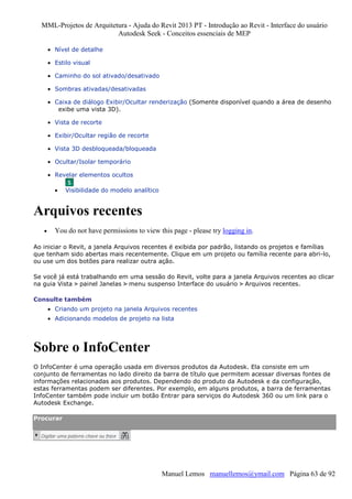 MML-Projetos de Arquitetura - Ajuda do Revit 2013 PT - Introdução ao Revit - Interface do usuário
Autodesk Seek - Conceitos essenciais de MEP
• Nível de detalhe
• Estilo visual
• Caminho do sol ativado/desativado
• Sombras ativadas/desativadas
• Caixa de diálogo Exibir/Ocultar renderização (Somente disponível quando a área de desenho
exibe uma vista 3D).
• Vista de recorte
• Exibir/Ocultar região de recorte
• Vista 3D desbloqueada/bloqueada
• Ocultar/Isolar temporário
• Revelar elementos ocultos
•

Visibilidade do modelo analítico

Arquivos recentes
•

You do not have permissions to view this page - please try logging in.

Ao iniciar o Revit, a janela Arquivos recentes é exibida por padrão, listando os projetos e famílias
que tenham sido abertas mais recentemente. Clique em um projeto ou família recente para abri-lo,
ou use um dos botões para realizar outra ação.
Se você já está trabalhando em uma sessão do Revit, volte para a janela Arquivos recentes ao clicar
na guia Vista painel Janelas menu suspenso Interface do usuário Arquivos recentes.
Consulte também
• Criando um projeto na janela Arquivos recentes
• Adicionando modelos de projeto na lista

Sobre o InfoCenter
O InfoCenter é uma operação usada em diversos produtos da Autodesk. Ela consiste em um
conjunto de ferramentas no lado direito da barra de título que permitem acessar diversas fontes de
informações relacionadas aos produtos. Dependendo do produto da Autodesk e da configuração,
estas ferramentas podem ser diferentes. Por exemplo, em alguns produtos, a barra de ferramentas
InfoCenter também pode incluir um botão Entrar para serviços do Autodesk 360 ou um link para o
Autodesk Exchange.
Procurar

Manuel Lemos manuellemos@ymail.com Página 63 de 92

 