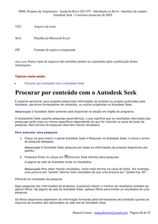 MML-Projetos de Arquitetura - Ajuda do Revit 2013 PT - Introdução ao Revit - Interface do usuário
Autodesk Seek - Conceitos essenciais de MEP

TXT

Arquivo de texto

XLS

Planilha do Microsoft Excel

ZIP

Formato de arquivo compactado

Outros tipos de arquivos não incluídos podem ser suportados após a publicação destas
informações.

Observação

Tópicos nesta seção
•

Procurar por conteúdo com o Autodesk Seek

Procurar por conteúdo com o Autodesk Seek
É possível aprimorar seus projetos adquirindo informações de produto ou projeto publicadas pela
Autodesk, parceiros fornecedores de conteúdo, ou outros projetistas no Autodesk Seek.
Observação O Autodesk Seek somente está disponível na edição em Inglês do programa.

O Autodesk® Seek suporta pesquisas paramétricas, o que significa que os resultados retornados das
pesquisas serão mais ou menos específicos dependendo do que for inserido na caixa de texto de
pesquisa. Mais termos de pesquisa retornam menos resultados.
Para executar uma pesquisa
1. Clique na guia Inserir painel Autodesk Seek
de pesquisa desejado.

Pesquisar no Autodesk Seek, e insira o termo

Observação O Autodesk Seek pesquisa por todas as informações de produto disponíveis por

padrão.
2. Pressione Enter ou clique em

(Procurar Seek Online) para pesquisar.

A página da web do Autodesk exibe os resultados.
Observação Para obter menos resultados, insira mais termos na caixa de texto. Por exemplo,

uma procura por "janela" retorna mais resultados do que uma procura por "janela fixa 3D".
Filtrando os resultados da pesquisa
Após pesquisar por informações de produtos, é possível reduzir o número de resultados exibidos ao
aplicar filtros. Na página da web do Autodesk Seek, aplique filtros para limitar os resultados de uma
pesquisa.
Os filtros disponíveis dependem da informação fornecida pelos fornecedores de conteúdo quando as
arquivos de projetos são adicionados ao web site do Autodesk Seek.

Manuel Lemos manuellemos@ymail.com Página 68 de 92

 