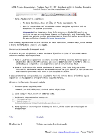 MML-Projetos de Arquitetura - Ajuda do Revit 2013 PT - Introdução ao Revit - Interface do usuário
Autodesk Seek - Conceitos essenciais de MEP

• Para a Ajuda sensível ao contexto:
o

Na caixa de diálogo, clique em

ou em Ajuda, ou pressione F1.

o

Mova o cursor sobre uma ferramenta na faixa de opções. Quando a dica de
ferramenta for exibida, pressione F1.
Observação Caso desative as dicas de ferramentas, a Ajuda (F1) sensível ao

contexto para as ferramentas da faixa de opções também será desativada. Caso
deseje que a Ajuda sensível ao contexto esteja disponível, defina a assistência de
Dica como Mínima. Consulte Dicas de ferramentas.
Para acessar a Ajuda on-line e outros recursos, na barra de título da janela do Revit, clique na seta
à direita de
(Ajuda) e selecione uma opção.
Comportamento padrão de acesso à ajuda
Ao acessar a Ajuda do aplicativo, o Revit detecta se é possível se conectar à Internet e exibe
automaticamente a ajuda apropriada.
• Para os usuários que podem se conectar à Internet, WikiHelp é exibida. WikiHelp pode ser
atualizado e adicionado entre versões. Os usuários podem calcular, comentar e adicionar
conteúdo para compartilhar suas experiências com a comunidade do Revit.
• Para os usuários que não podem se conectar à Internet, uma cópia de Ajuda on-line
armazenada localmente é exibida. Esta versão off-line da Ajuda é estática, não é atualizada
entre versões principais e não inclui as contribuições do usuário.
É possível alterar as configurações para visualizar a Ajuda no formato de sua preferência e para
especificar seu navegador da Web preferido da seguinte maneira.
Alterar as configurações de acesso à ajuda
1. Navegue para a seguinte pasta:
%APPDATA%AutodeskRevit<nome e versão do produto>
2. Abra o arquivo Revit.ini em um editor de texto.
3. Localize as seguintes linhas no arquivo:
4.
[Documentation]
5.
HelpBrowser=0
OnlineHelpServer=http://wikihelp.autodesk.com
6. Para especificar seu navegador da Web para Ajudar, altere o valor da configuração do
HelpBrowser.

Valor

Resultado

HelpBrowser=0

Utilize o navegador do sistema padrão.

Manuel Lemos manuellemos@ymail.com Página 72 de 92

 
