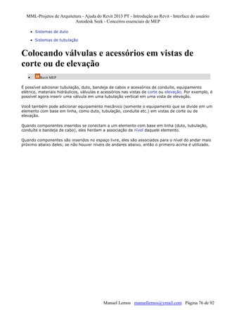 MML-Projetos de Arquitetura - Ajuda do Revit 2013 PT - Introdução ao Revit - Interface do usuário
Autodesk Seek - Conceitos essenciais de MEP
• Sistemas de duto
• Sistemas de tubulação

Colocando válvulas e acessórios em vistas de
corte ou de elevação
•

Revit MEP

É possível adicionar tubulação, duto, bandeja de cabos e acessórios de conduíte, equipamento
elétrico, materiais hidráulicos, válvulas e acessórios nas vistas de corte ou elevação. Por exemplo, é
possível agora inserir uma válvula em uma tubulação vertical em uma vista de elevação.
Você também pode adicionar equipamento mecânico (somente o equipamento que se divide em um
elemento com base em linha, como duto, tubulação, conduíte etc.) em vistas de corte ou de
elevação.
Quando componentes inseridos se conectam a um elemento com base em linha (duto, tubulação,
conduíte e bandeja de cabo), eles herdam a associação de nível daquele elemento.
Quando componentes são inseridos no espaço livre, eles são associados para o nível do andar mais
próximo abaixo deles; se não houver níveis de andares abaixo, então o primeiro acima é utilizado.

Manuel Lemos manuellemos@ymail.com Página 76 de 92

 
