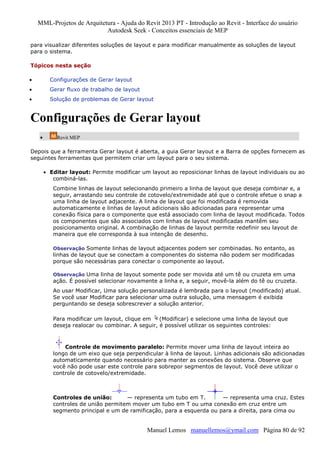MML-Projetos de Arquitetura - Ajuda do Revit 2013 PT - Introdução ao Revit - Interface do usuário
Autodesk Seek - Conceitos essenciais de MEP
para visualizar diferentes soluções de layout e para modificar manualmente as soluções de layout
para o sistema.
Tópicos nesta seção
•

Configurações de Gerar layout

•

Gerar fluxo de trabalho de layout

•

Solução de problemas de Gerar layout

Configurações de Gerar layout
•

Revit MEP

Depois que a ferramenta Gerar layout é aberta, a guia Gerar layout e a Barra de opções fornecem as
seguintes ferramentas que permitem criar um layout para o seu sistema.
• Editar layout: Permite modificar um layout ao reposicionar linhas de layout individuais ou ao
combiná-las.
Combine linhas de layout selecionando primeiro a linha de layout que deseja combinar e, a
seguir, arrastando seu controle de cotovelo/extremidade até que o controle efetue o snap a
uma linha de layout adjacente. A linha de layout que foi modificada é removida
automaticamente e linhas de layout adicionais são adicionadas para representar uma
conexão física para o componente que está associado com linha de layout modificada. Todos
os componentes que são associados com linhas de layout modificadas mantêm seu
posicionamento original. A combinação de linhas de layout permite redefinir seu layout de
maneira que ele corresponda à sua intenção de desenho.
Observação Somente linhas de layout adjacentes podem ser combinadas. No entanto, as

linhas de layout que se conectam a componentes do sistema não podem ser modificadas
porque são necessárias para conectar o componente ao layout.
Observação Uma linha de layout somente pode ser movida até um tê ou cruzeta em uma

ação. É possível selecionar novamente a linha e, a seguir, movê-la além do tê ou cruzeta.
Ao usar Modificar, Uma solução personalizada é lembrada para o layout (modificado) atual.
Se você usar Modificar para selecionar uma outra solução, uma mensagem é exibida
perguntando se deseja sobrescrever a solução anterior.
Para modificar um layout, clique em
(Modificar) e selecione uma linha de layout que
deseja realocar ou combinar. A seguir, é possível utilizar os seguintes controles:

Controle de movimento paralelo: Permite mover uma linha de layout inteira ao
longo de um eixo que seja perpendicular à linha de layout. Linhas adicionais são adicionadas
automaticamente quando necessário para manter as conexões do sistema. Observe que
você não pode usar este controle para sobrepor segmentos de layout. Você deve utilizar o
controle de cotovelo/extremidade.

Controles de união:
— representa um tubo em T.
— representa uma cruz. Estes
controles de união permitem mover um tubo em T ou uma conexão em cruz entre um
segmento principal e um de ramificação, para a esquerda ou para a direita, para cima ou

Manuel Lemos manuellemos@ymail.com Página 80 de 92

 