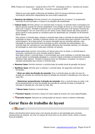 MML-Projetos de Arquitetura - Ajuda do Revit 2013 PT - Introdução ao Revit - Interface do usuário
Autodesk Seek - Conceitos essenciais de MEP
Observe que esta opção é diferente de Desfazer (Ctrl+Z) porque Adicionar permite
reintroduzir elementos independente de uma ordem sequencial.
• Remover do sistema: Permite remover um componente de um layout. O componente
removido fica acinzentado e o layout e as soluções são atualizados.
• Colocar base: Permite colocar um controle base no layout. O controle base é necessário em
alguns layouts quando for preciso estabelecer uma direção de fluxo ou uma origem de fluxo
para criar o layout. Também é possível usar o controle base para criar layouts menores de
"submontagens" em um nível único ou em vários níveis. Estes layouts são úteis quando o
layout geral é muito grande ou complexo para ser desenhado por completo na ferramenta
Gerar layout.
Para utilizar o controle base, coloque o controle base onde a conexão de duto aberto ficará
localizada no layout. Também é possível colocar um controle base para conectar o layout de
submontagens. Se a base estiver na mesma elevação que as conexões abertas, uma
tubulação ou duto horizontal será conectado ao abrir conexões de submontagem. Se o
controle base for colocado em uma elevação diferente das conexões abertas, um elevador
de tubulação ou duto será criado para conectar os layouts.
Observação Após concluir (converter) um layout para criar os dutos, o controle base é

removido, resultando em uma conexão anterior aberta.
Dica Após colocar o controle base, é recomendado que você modifique o controle base para
que ele esteja na localização desejada e o conector esteja orientado corretamente (consulte
Modificar base abaixo). Também é possível clicar em Soluções e visualizar um layout e
soluções atualizados que incluem o controle base.
• Remover base: Permite remover o controle base da sessão atual de geração de layout.
• Modificar base: Permite girar e realocar o controle base. Os seguintes controles são
fornecidos:
Girar ao redor da direção de conexão: Gira o controle base ao redor do eixo de
direção da conexão de controle de base (a direção de conexão é indicada por uma seta na
vista 3D).
Rotacionar perpendicular à direção de conexão: Gira o controle base ao redor e de
forma perpendicular ao eixo de direção da conexão de controle de base (a direção de
conexão é indicada por uma seta na vista 3D).
Mover base: Realoca o controle base.
•

Concluir layout: Converte o layout em duto rígido de acordo com suas especificações.

•

Cancelar layout: Descarta as configurações de layout e deixa o sistema inalterado.

Gerar fluxo de trabalho de layout
•

Revit MEP

Utilize a ferramenta Gerar layout para criar layouts de duto ou de tubulação para conectar
componentes do sistema. Ao criar um layout de nível único ou de vários níveis, utilize o mesmo
fluxo de trabalho.

Manuel Lemos manuellemos@ymail.com Página 83 de 92

 