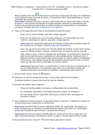 MML-Projetos de Arquitetura - Ajuda do Revit 2013 PT - Introdução ao Revit - Interface do usuário
Autodesk Seek - Conceitos essenciais de MEP

Dica É possível clicar em

(Adicionar) na guia Gerar layout para adicionar um componente
que foi anteriormente removido do layout. O componente não é mais desabilitado e o layout
e soluções são atualizados.
Observação É possível adicionar e remover componentes de um layout para obter a solução
do layout o mais próxima da intenção do projeto possível. Somente os componentes que
tenham sido previamente adicionados ao sistema podem ser adicionados ou removidos de
um layout. Consulte Adicionar componentes a um sistema.
8. Faça um dos seguintes para tratar a extremidade de saída do layout:
o

Para criar um layout fechado, siga para a etapa seguinte.

o

Para criar um layout que inclui uma base (saída) de um componente que já foi
inserido e adicionado ao sistema, siga para a etapa seguinte.
Observação Um componente base deve ser inserido e adicionado ao sistema antes de

ser incluindo em um layout. Consulte Selecionar equipamento.
o

Para criar um layout que tenha uma conexão aberta de entrada, na guia Gerar layout,
clique em
Colocar base e coloque o controle base na planta de piso ou vista 3D.
Após colocar a base, o layout e soluções são atualizados. O controle base é removido
após a conversão de layout, resultando em uma conexão aberta. Posteriormente, é
possível conectar o layout aberto para outros layouts no mesmo sistema de tubulação.
Desta forma, você conecta layouts de submontagem menores para formar um layout
maior que são logicamente conectados ao mesmo sistema.
Observação É possível inserir o controle base no mesmo nível que os componentes ou

em um nível diferente. O controle base atua como um componente de base (de
entrada) temporário. Recomenda-se modificar o controle base após colocá-lo.
9. Na guia Gerar layout, clique em

Soluções.

10. Selecione um tipo de solução que forneça o layout mais próximo ao do projeto.
É possível modificar o layout mais tarde no fluxo de trabalho.
11. Na Barra de opções, faça o seguinte:
o

Clique em Configurações e verifique as configurações dos componentes.

o

Em Inclinação, especifique a inclinação para todo o layout, se necessário.
Se você deseja inclinar segmentos individuais, é possível fazer isso depois de
converter o layout.

12. Para modificar as linhas de layout, na guia Gerar layout, clique em
linhas de layout para realocá-las ou combiná-las.

(Modificar) e arraste as

Observação Somente linhas de layout adjacentes podem ser combinadas. No entanto, as

linhas de layout que se conectam a componentes do sistema não podem ser modificadas
porque são necessárias para conectar o componente ao layout.
Observação Uma linha de layout somente pode ser movida até um tê ou cruzeta em uma

ação. É possível selecionar novamente a linha e, a seguir, movê-la além do tê ou cruzeta.
13. Na guia Gerar layout, clique em

Concluir layout para gerar o layout.

Manuel Lemos manuellemos@ymail.com Página 85 de 92

 