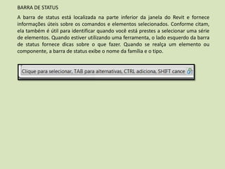 BARRA DE STATUS
A barra de status está localizada na parte inferior da janela do Revit e fornece
informações úteis sobre os comandos e elementos selecionados. Conforme citam,
ela também é útil para identificar quando você está prestes a selecionar uma série
de elementos. Quando estiver utilizando uma ferramenta, o lado esquerdo da barra
de status fornece dicas sobre o que fazer. Quando se realça um elemento ou
componente, a barra de status exibe o nome da família e o tipo.
 