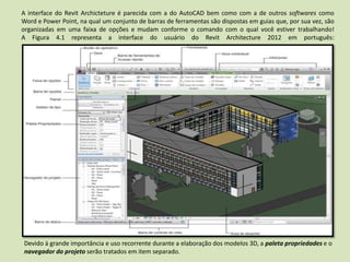 A interface do Revit Archicteture é parecida com a do AutoCAD bem como com a de outros softwares como
Word e Power Point, na qual um conjunto de barras de ferramentas são dispostas em guias que, por sua vez, são
organizadas em uma faixa de opções e mudam conforme o comando com o qual você estiver trabalhando!
A Figura 4.1 representa a interface do usuário do Revit Architecture 2012 em português:
Devido à grande importância e uso recorrente durante a elaboração dos modelos 3D, a paleta propriedades e o
navegador do projeto serão tratados em item separado.
 