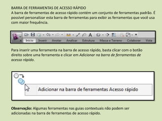 BARRA DE FERRAMENTAS DE ACESSO RÁPIDO
A barra de ferramentas de acesso rápido contém um conjunto de ferramentas padrão. É
possível personalizar esta barra de ferramentas para exibir as ferramentas que você usa
com maior frequência.
Para inserir uma ferramenta na barra de acesso rápido, basta clicar com o botão
direito sobre uma ferramenta e clicar em Adicionar na barra de ferramentas de
acesso rápido.
Observação: Algumas ferramentas nas guias contextuais não podem ser
adicionadas na barra de ferramentas de acesso rápido.
 