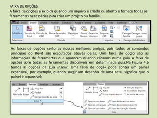 FAIXA DE OPÇÕES
A faixa de opções é exibida quando um arquivo é criado ou aberto e fornece todas as
ferramentas necessárias para criar um projeto ou família.
As faixas de opções serão as nossas melhores amigas, pois todos os comandos
principais do Revit são executados através delas. Uma faixa de opção são as
informações de ferramentas que aparecem quando clicamos numa guia. A faixa de
opções abre todas as ferramentas disponíveis em determinada guia.Na Figura 4.6
temos as opções da guia Inserir. Uma faixa de opção pode conter um painel
expansível, por exemplo, quando surgir um desenho de uma seta, significa que o
painel é expansível:
 
