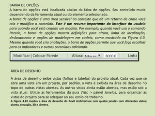 BARRA DE OPÇÕES
A barra de opções está localizada abaixo da faixa de opções. Seu conteúdo muda
dependendo da ferramenta atual ou do elemento selecionado.
A barra de opções é uma área sensível ao contexto que dá um retorno de como você
cria e modifica o conteúdo. Este é um recurso importante da interface do usuário
para quando você está criando um modelo. Por exemplo, quando você usa o comando
Parede, a barra de opções mostra definições para altura, linha de localização,
deslocamento e opções de modelagem em cadeia, como mostrado na Figura 4.9.
Mesmo quando você cria anotações, a barra de opções permite que você faça escolhas
para os indicadores e outros conteúdos adicionais.
ÁREA DE DESENHO
A área de desenho exibe vistas (folhas e tabelas) do projeto atual. Cada vez que se
abre uma vista em um projeto, por padrão, a vista é exibida na área de desenho no
topo de outras vistas abertas. As outras vistas ainda estão abertas, mas estão sob a
vista atual. Utilize as ferramentas da guia Vista > painel Janelas, para organizar as
vistas do projeto para se adequar ao seu estilo de trabalho.
A Figura 4.10 mostra a área de desenho do Revit Architecture com quatro janelas com diferentes vistas:
planta, elevação, 3D e câmera.
 