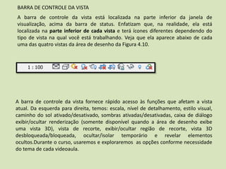 A barra de controle da vista fornece rápido acesso às funções que afetam a vista
atual. Da esquerda para direita, temos: escala, nível de detalhamento, estilo visual,
caminho do sol ativado/desativado, sombras ativadas/desativadas, caixa de diálogo
exibir/ocultar renderização (somente disponível quando a área de desenho exibe
uma vista 3D), vista de recorte, exibir/ocultar região de recorte, vista 3D
desbloqueada/bloqueada, ocultar/isolar temporário e revelar elementos
ocultos.Durante o curso, usaremos e exploraremos as opções conforme necessidade
do tema de cada videoaula.
BARRA DE CONTROLE DA VISTA
A barra de controle da vista está localizada na parte inferior da janela de
visualização, acima da barra de status. Enfatizam que, na realidade, ela está
localizada na parte inferior de cada vista e terá ícones diferentes dependendo do
tipo de vista na qual você está trabalhando. Veja que ela aparece abaixo de cada
uma das quatro vistas da área de desenho da Figura 4.10.
 