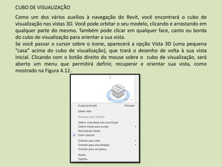 CUBO DE VISUALIZAÇÃO
Como um dos vários auxílios à navegação do Revit, você encontrará o cubo de
visualização nas vistas 3D. Você pode orbitar o seu modelo, clicando e arrastando em
qualquer parte do mesmo. Também pode clicar em qualquer face, canto ou borda
do cubo de visualização para orientar a sua vista.
Se você passar o cursor sobre o ícone, aparecerá a opção Vista 3D (uma pequena
“casa” acima do cubo de visualização), que trará o desenho de volta à sua vista
inicial. Clicando com o botão direito do mouse sobre o cubo de visualização, será
aberto um menu que permitirá definir, recuperar e orientar sua vista, como
mostrado na Figura 4.12.
 