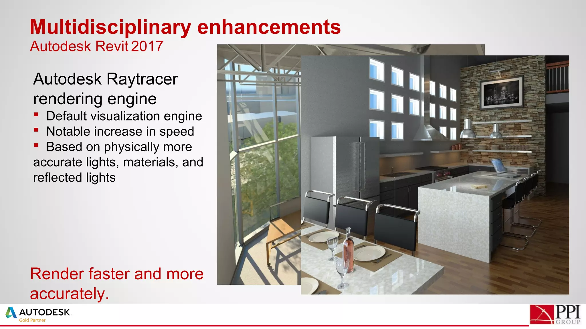 Autodesk Raytracer
rendering engine
 Default visualization engine
 Notable increase in speed
 Based on physically more
accurate lights, materials, and
reflected lights
Multidisciplinary enhancements
Render faster and more
accurately.
Autodesk Revit 2017
 