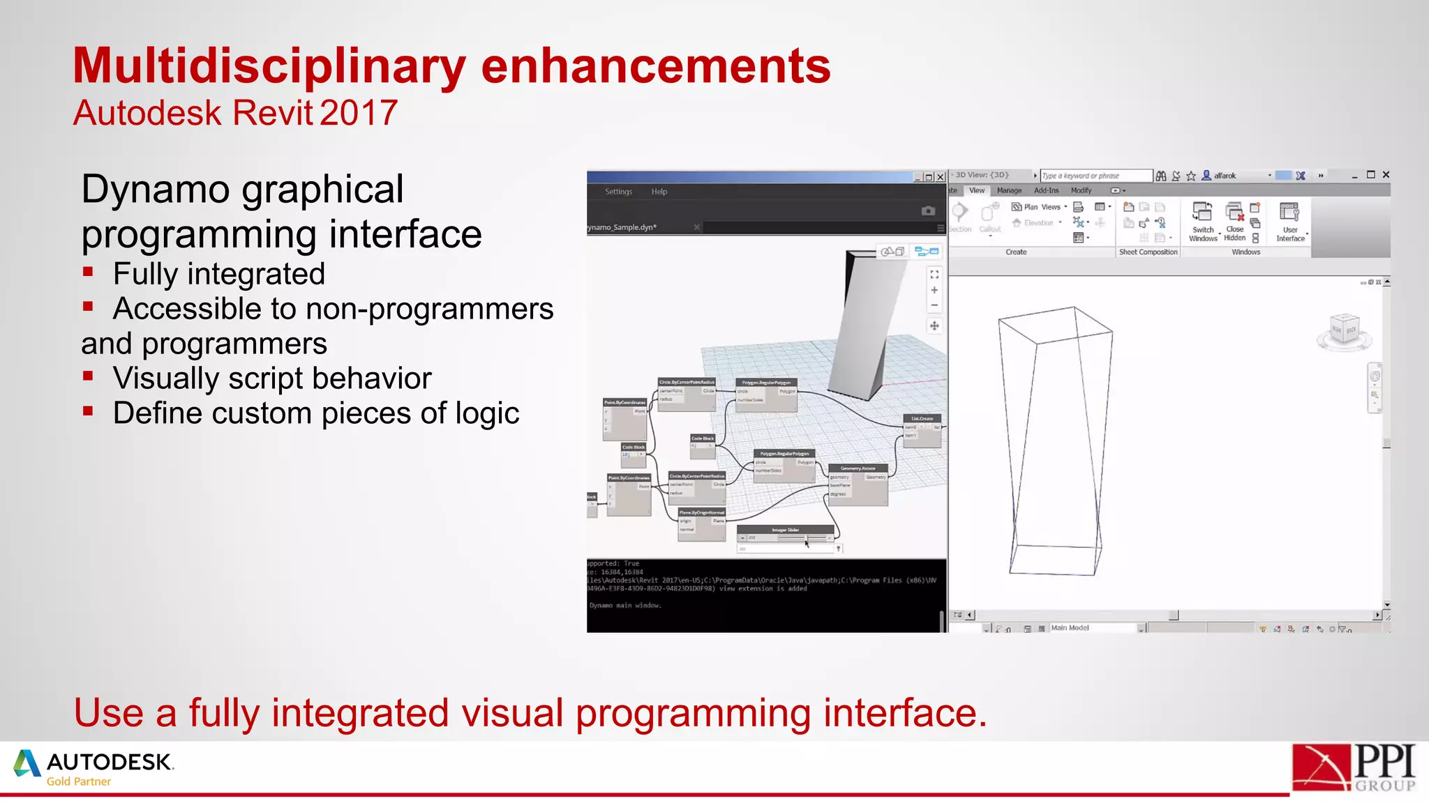 Dynamo graphical
programming interface
 Fully integrated
 Accessible to non-programmers
and programmers
 Visually script behavior
 Define custom pieces of logic
Multidisciplinary enhancements
Use a fully integrated visual programming interface.
Autodesk Revit 2017
 