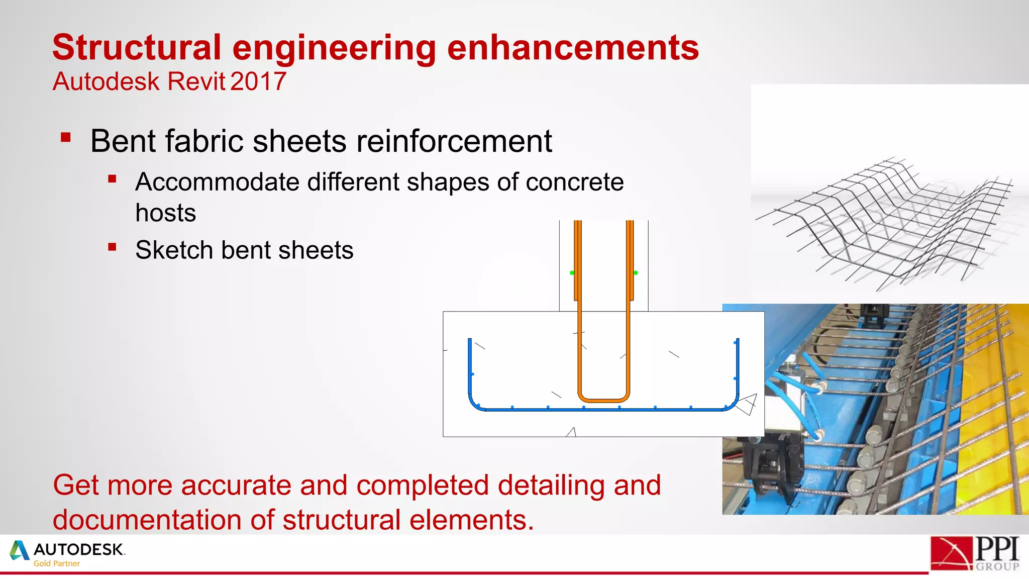  Bent fabric sheets reinforcement
 Accommodate different shapes of concrete
hosts
 Sketch bent sheets
Structural engineering enhancements
Get more accurate and completed detailing and
documentation of structural elements.
Autodesk Revit 2017
 