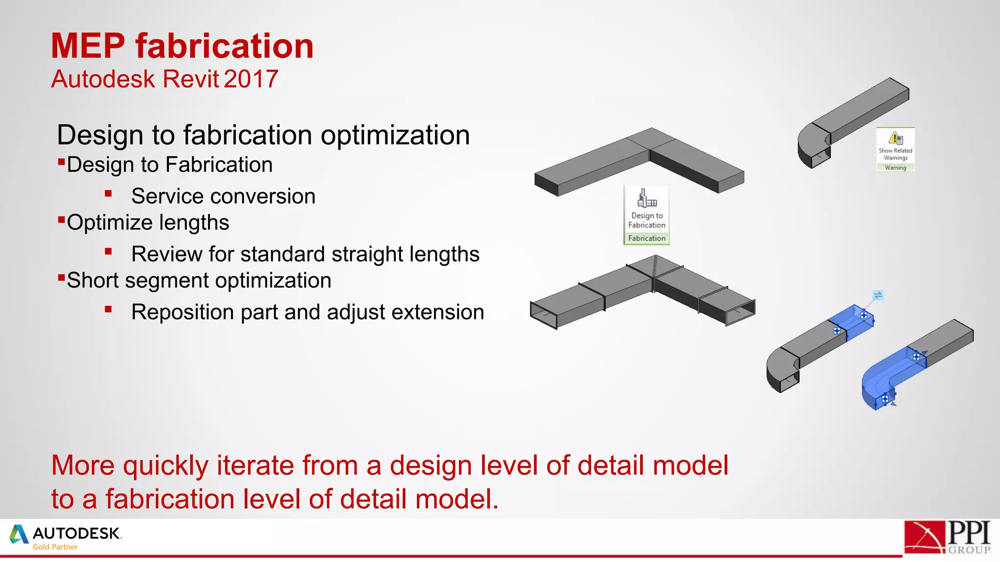 Design to fabrication optimization
Design to Fabrication
 Service conversion
Optimize lengths
 Review for standard straight lengths
Short segment optimization
 Reposition part and adjust extension
MEP fabrication
More quickly iterate from a design level of detail model
to a fabrication level of detail model.
Autodesk Revit 2017
 