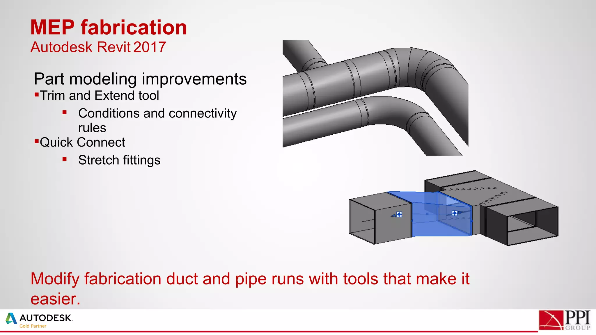 Part modeling improvements
Trim and Extend tool
 Conditions and connectivity
rules
Quick Connect
 Stretch fittings
MEP fabrication
Modify fabrication duct and pipe runs with tools that make it
easier.
Autodesk Revit 2017
 