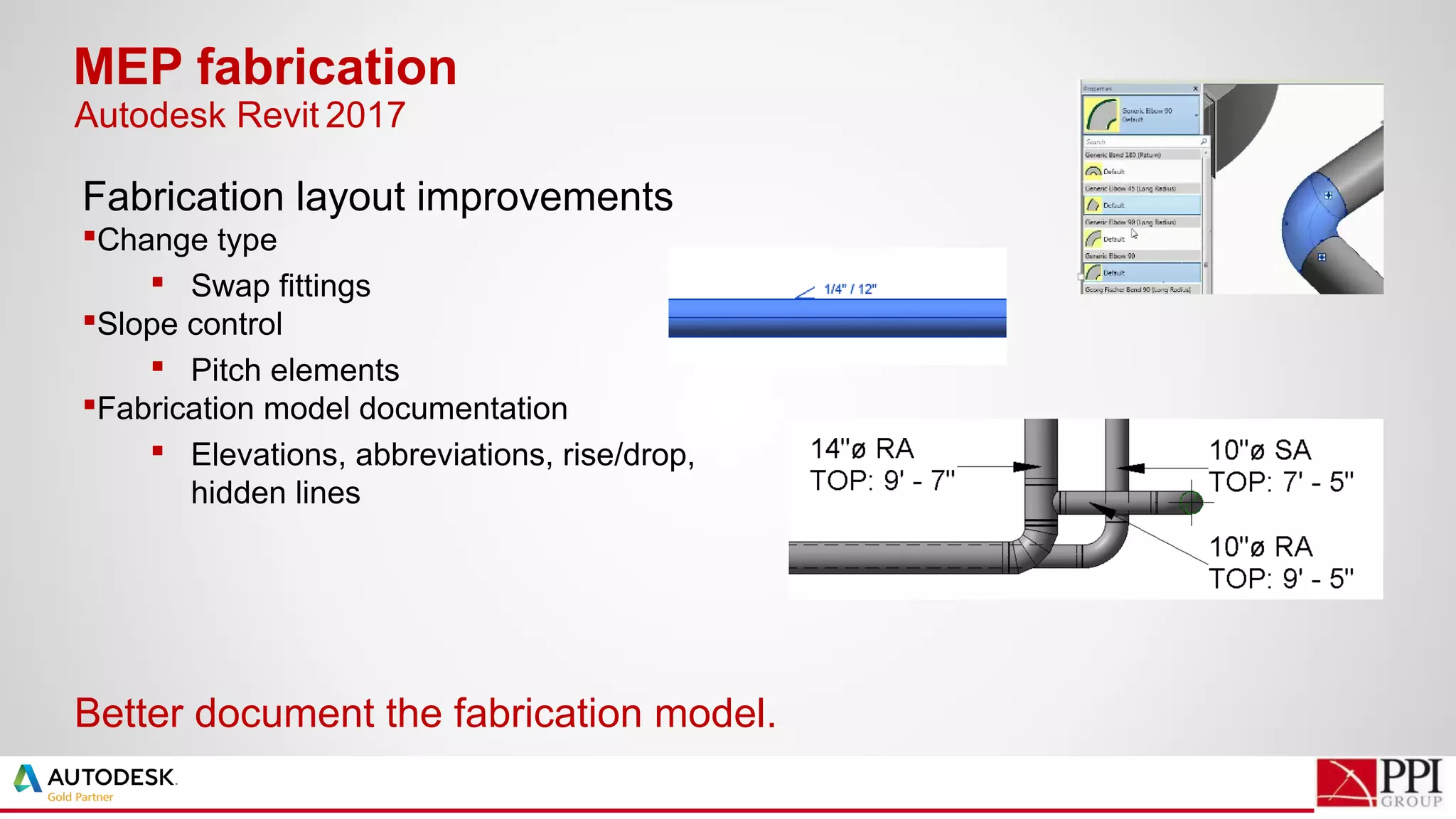 Fabrication layout improvements
Change type
 Swap fittings
Slope control
 Pitch elements
Fabrication model documentation
 Elevations, abbreviations, rise/drop,
hidden lines
MEP fabrication
Better document the fabrication model.
Autodesk Revit 2017
 