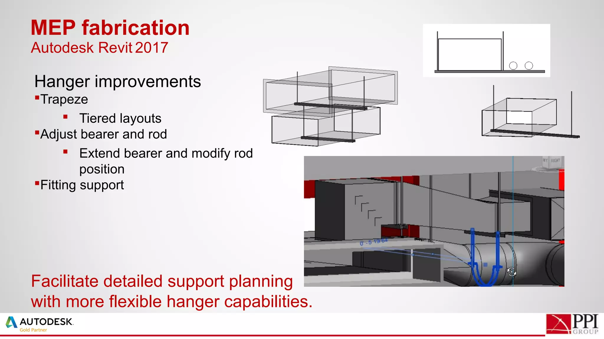 Hanger improvements
Trapeze
 Tiered layouts
Adjust bearer and rod
 Extend bearer and modify rod
position
Fitting support
MEP fabrication
Facilitate detailed support planning
with more flexible hanger capabilities.
Autodesk Revit 2017
 