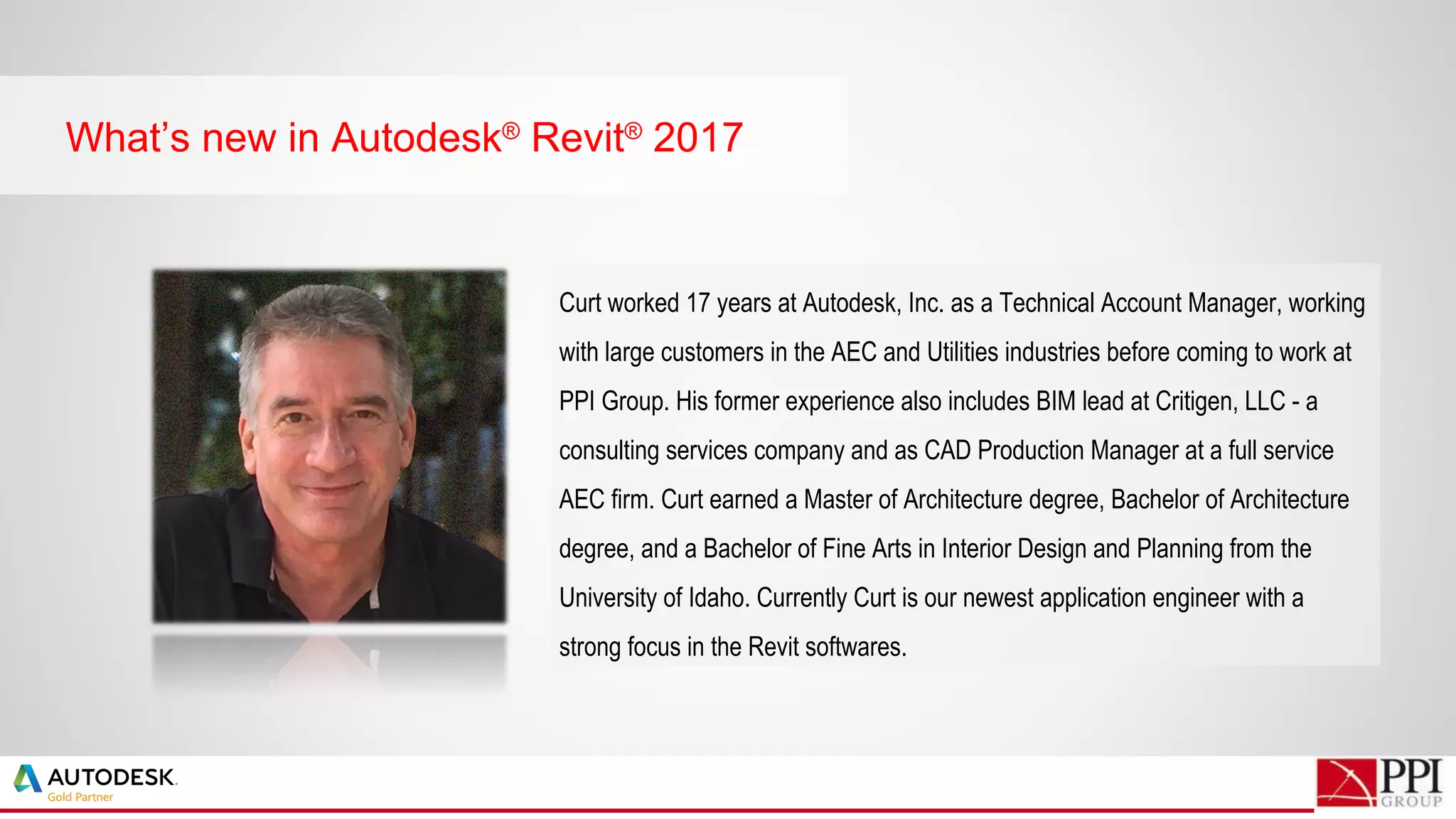 What’s new in Autodesk®
Revit®
2017
Curt worked 17 years at Autodesk, Inc. as a Technical Account Manager, working
with large customers in the AEC and Utilities industries before coming to work at
PPI Group. His former experience also includes BIM lead at Critigen, LLC - a
consulting services company and as CAD Production Manager at a full service
AEC firm. Curt earned a Master of Architecture degree, Bachelor of Architecture
degree, and a Bachelor of Fine Arts in Interior Design and Planning from the
University of Idaho. Currently Curt is our newest application engineer with a
strong focus in the Revit softwares.
 