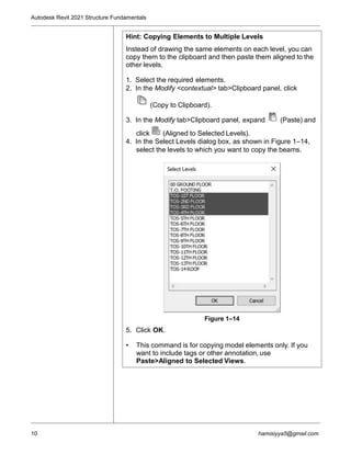 Autodesk Revit 2021 Structure Fundamentals
Hint: Copying Elements to Multiple Levels
Instead of drawing the same elements on each level, you can
copy them to the clipboard and then paste them aligned to the
other levels.
1. Select the required elements.
2. In the Modify <contextual> tab>Clipboard panel, click
(Copy to Clipboard).
3. In the Modify tab>Clipboard panel, expand (Paste) and
click (Aligned to Selected Levels).
4. In the Select Levels dialog box, as shown in Figure 1–14,
select the levels to which you want to copy the beams.
Figure 1–14
5. Click OK.
• This command is for copying model elements only. If you
want to include tags or other annotation, use
Paste>Aligned to Selected Views.
10 hamisiyya5@gmail.com
 