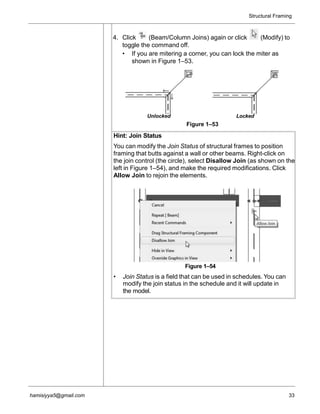 Structural Framing
hamisiyya5@gmail.com 33
4. Click (Beam/Column Joins) again or click (Modify) to
toggle the command off.
• If you are mitering a corner, you can lock the miter as
shown in Figure 1–53.
Unlocked Locked
Figure 1–53
Hint: Join Status
You can modify the Join Status of structural frames to position
framing that butts against a wall or other beams. Right-click on
the join control (the circle), select Disallow Join (as shown on the
left in Figure 1–54), and make the required modifications. Click
Allow Join to rejoin the elements.
Figure 1–54
• Join Status is a field that can be used in schedules. You can
modify the join status in the schedule and it will update in
the model.
 