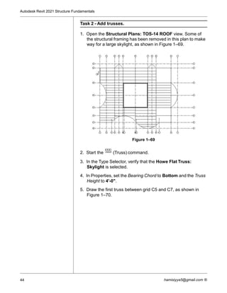 Autodesk Revit 2021 Structure Fundamentals
44 hamisiyya5@gmail.com ®
Task 2 - Add trusses.
1. Open the Structural Plans: TOS-14 ROOF view. Some of
the structural framing has been removed in this plan to make
way for a large skylight, as shown in Figure 1–69.
Figure 1–69
2. Start the (Truss) command.
3. In the Type Selector, verify that the Howe Flat Truss:
Skylight is selected.
4. In Properties, set the Bearing Chord to Bottom and the Truss
Height to 4'-0".
5. Draw the first truss between grid C5 and C7, as shown in
Figure 1–70.
 