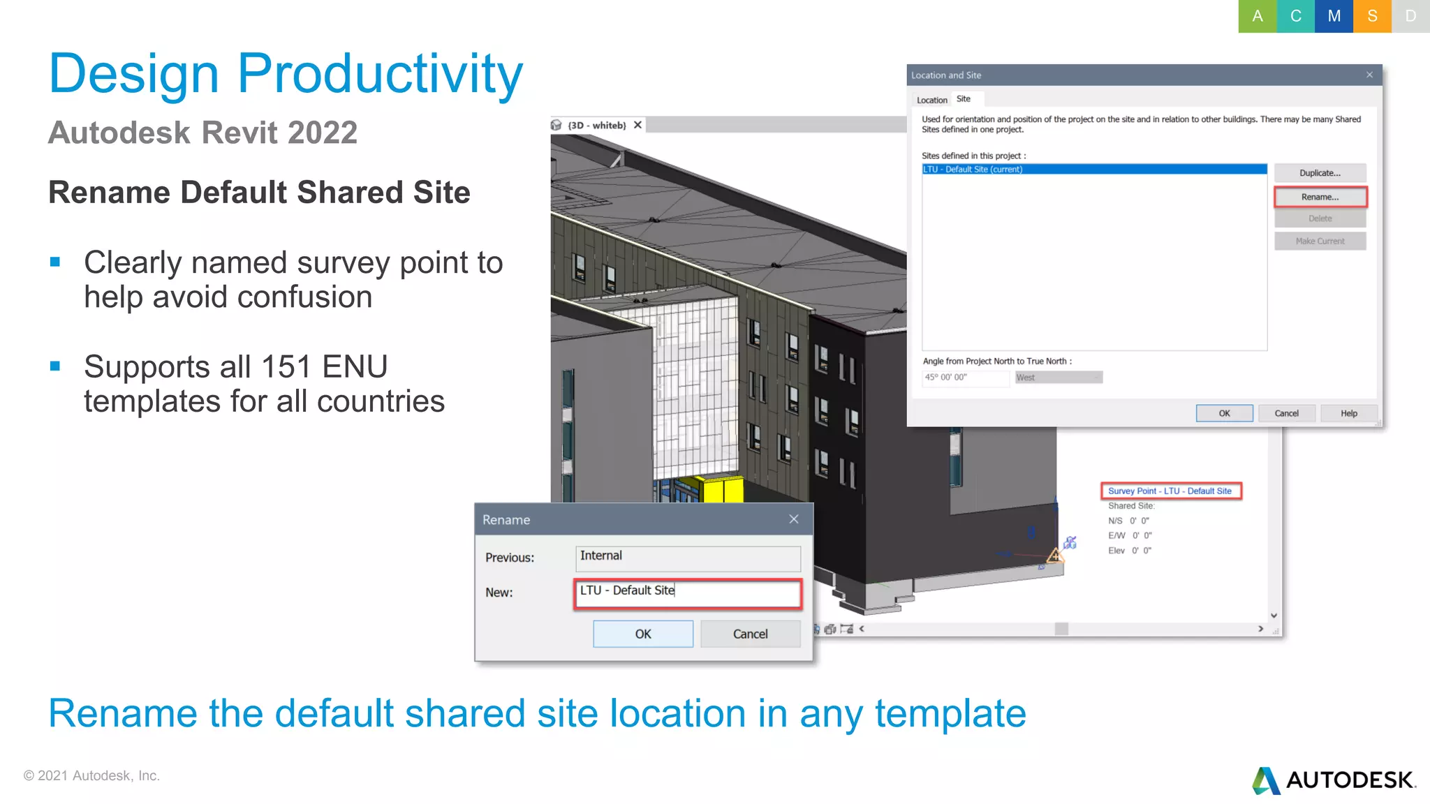 © 2021 Autodesk, Inc.
Design Productivity
Rename Default Shared Site
▪ Clearly named survey point to
help avoid confusion
▪ Supports all 151 ENU
templates for all countries
Autodesk Revit 2022
Rename the default shared site location in any template
A C M S D
 