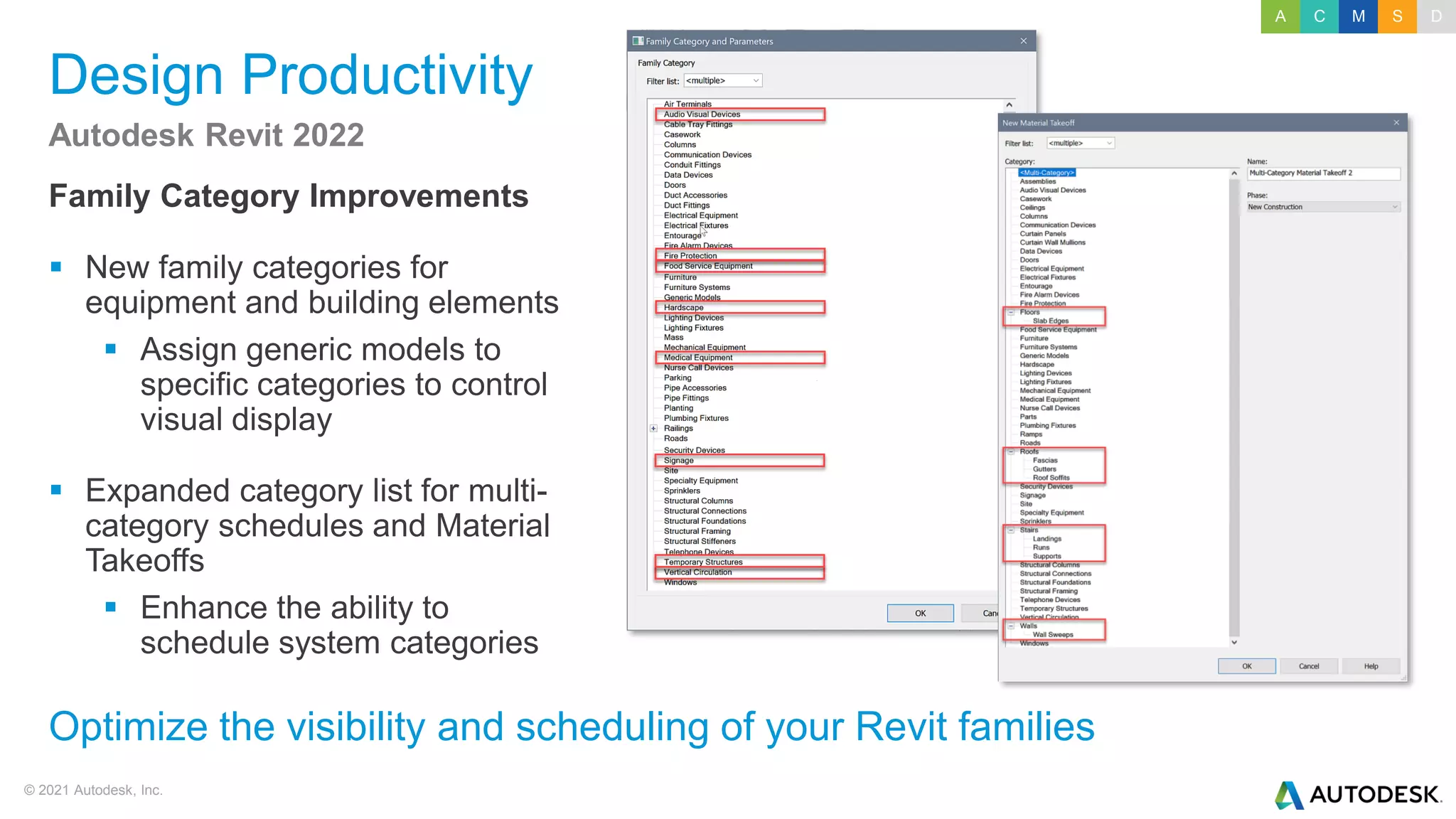 © 2021 Autodesk, Inc.
Design Productivity
Family Category Improvements
▪ New family categories for
equipment and building elements
▪ Assign generic models to
specific categories to control
visual display
▪ Expanded category list for multi-
category schedules and Material
Takeoffs
▪ Enhance the ability to
schedule system categories
Autodesk Revit 2022
Optimize the visibility and scheduling of your Revit families
A C M S D
 
