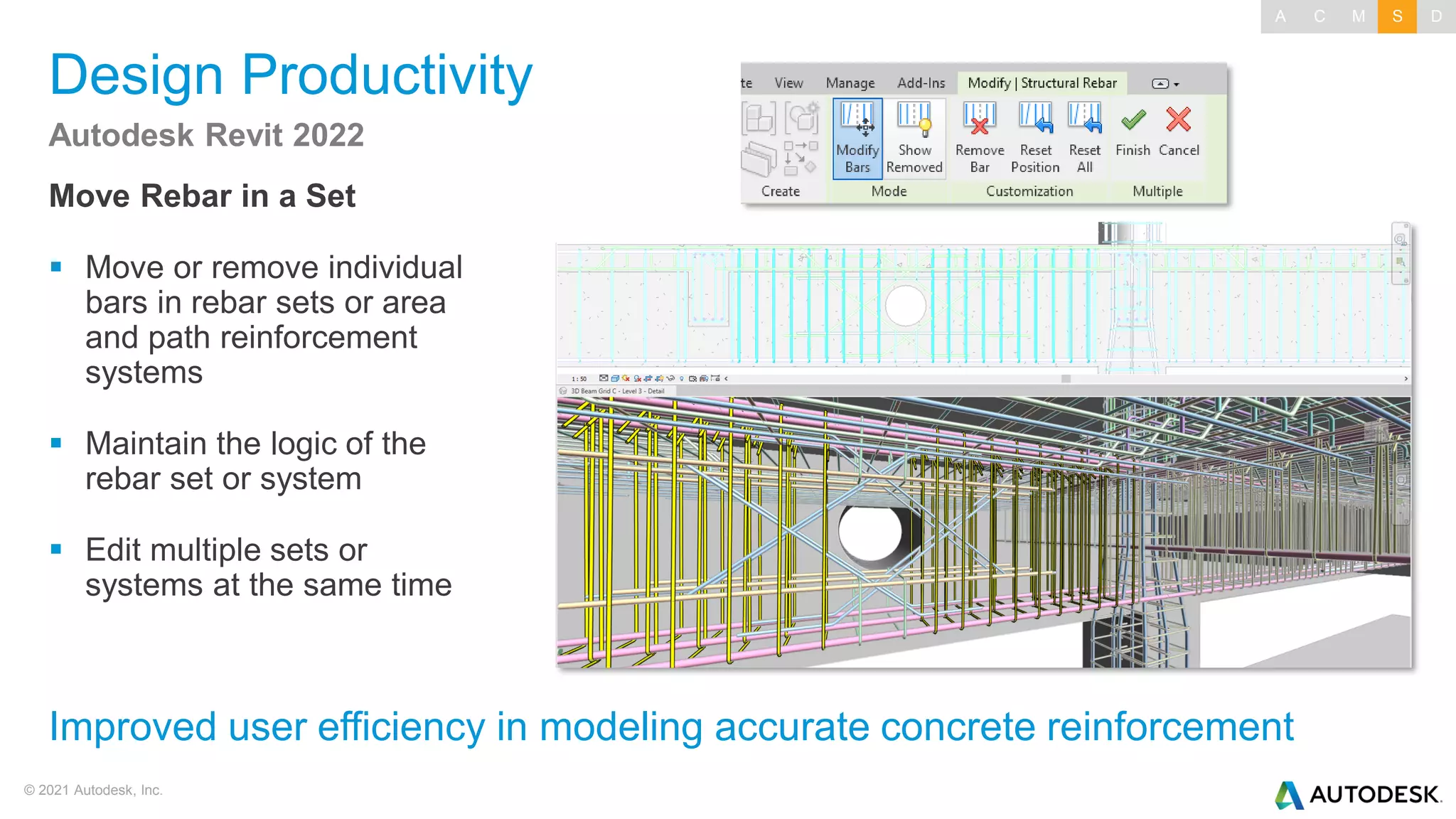 © 2021 Autodesk, Inc.
Design Productivity
Move Rebar in a Set
▪ Move or remove individual
bars in rebar sets or area
and path reinforcement
systems
▪ Maintain the logic of the
rebar set or system
▪ Edit multiple sets or
systems at the same time
Autodesk Revit 2022
Improved user efficiency in modeling accurate concrete reinforcement
A C M S D
 