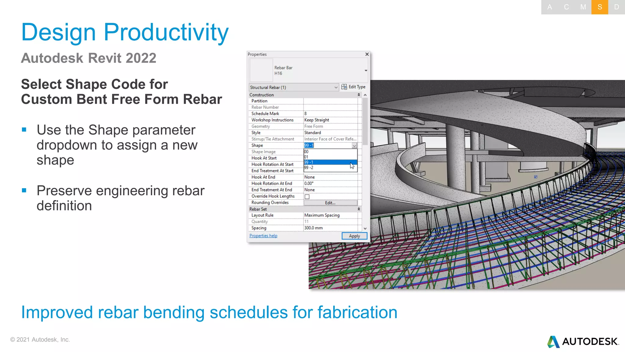 © 2021 Autodesk, Inc.
Design Productivity
Select Shape Code for
Custom Bent Free Form Rebar
▪ Use the Shape parameter
dropdown to assign a new
shape
▪ Preserve engineering rebar
definition
Autodesk Revit 2022
Improved rebar bending schedules for fabrication
A C M S D
 