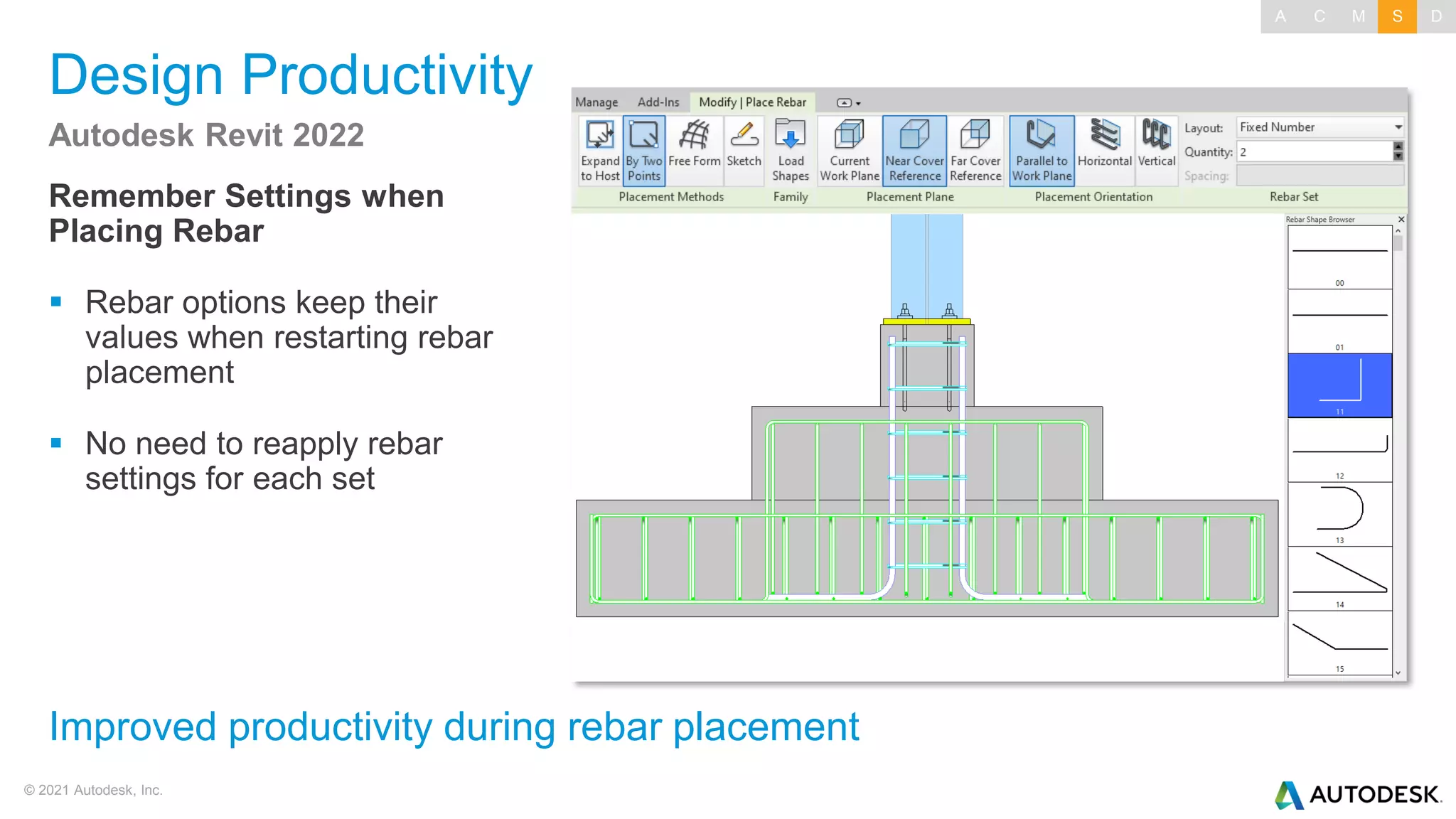 © 2021 Autodesk, Inc.
Design Productivity
Remember Settings when
Placing Rebar
▪ Rebar options keep their
values when restarting rebar
placement
▪ No need to reapply rebar
settings for each set
Autodesk Revit 2022
Improved productivity during rebar placement
A C M S D
 