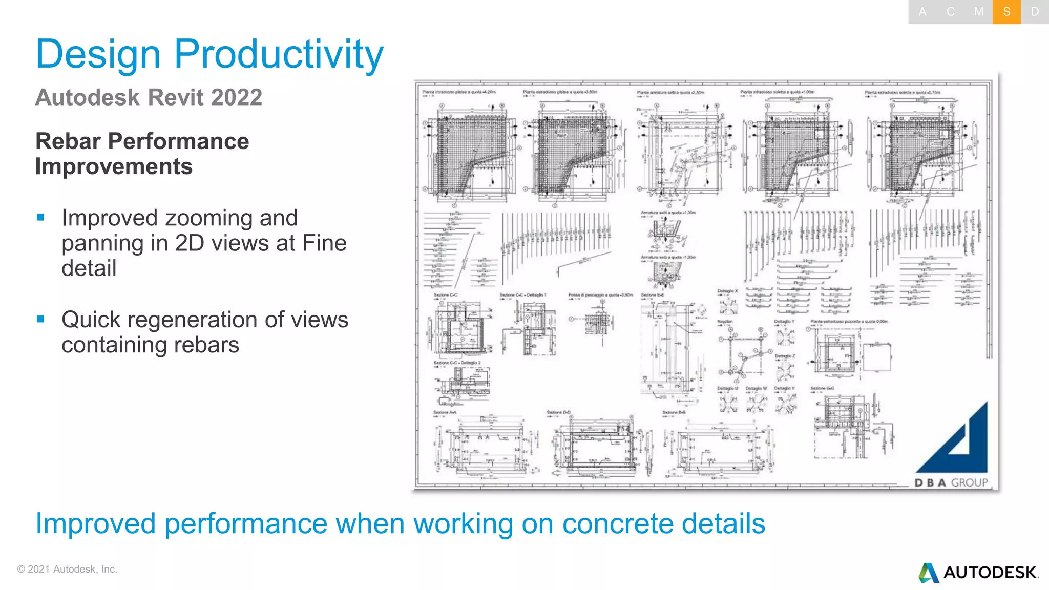 © 2021 Autodesk, Inc.
Design Productivity
Rebar Performance
Improvements
▪ Improved zooming and
panning in 2D views at Fine
detail
▪ Quick regeneration of views
containing rebars
Autodesk Revit 2022
Improved performance when working on concrete details
A C M S D
 
