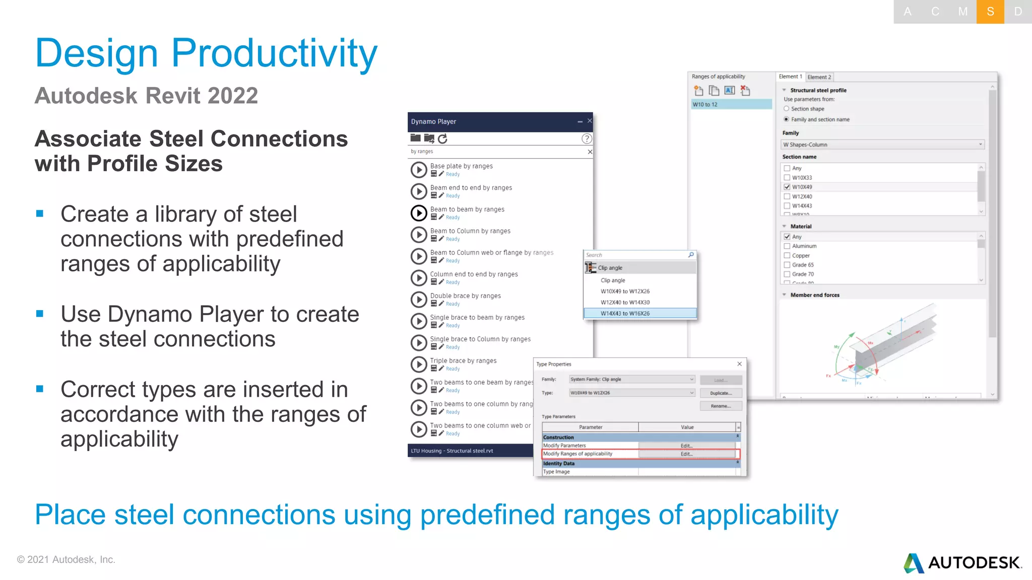 © 2021 Autodesk, Inc.
Design Productivity
Associate Steel Connections
with Profile Sizes
▪ Create a library of steel
connections with predefined
ranges of applicability
▪ Use Dynamo Player to create
the steel connections
▪ Correct types are inserted in
accordance with the ranges of
applicability
Autodesk Revit 2022
Place steel connections using predefined ranges of applicability
A C M S D
 